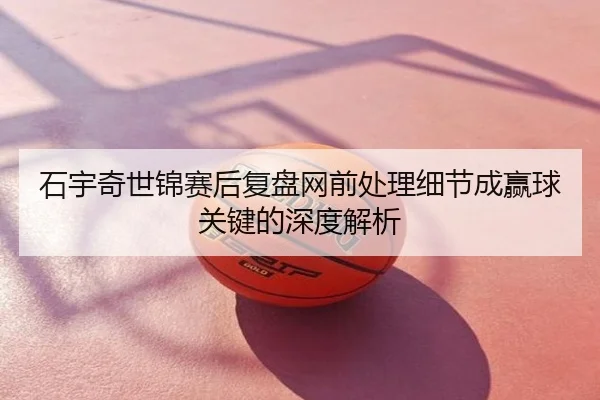 石宇奇世锦赛后复盘网前处理细节成赢球关键的深度解析