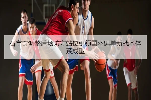 石宇奇调整后场防守站位引领国羽男单新战术体系成型