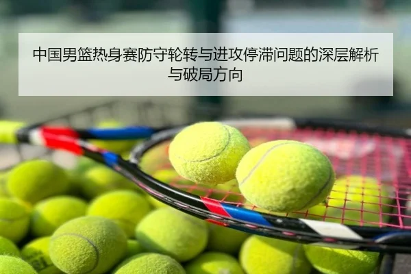 中国男篮热身赛防守轮转与进攻停滞问题的深层解析与破局方向