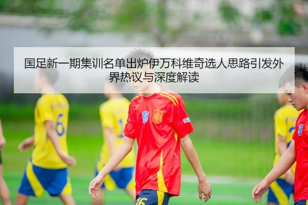国足新一期集训名单出炉伊万科维奇选人思路引发外界热议与深度解读