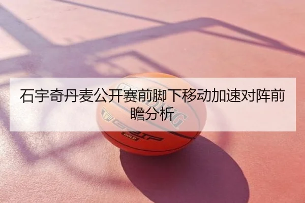 石宇奇丹麦公开赛前脚下移动加速对阵前瞻分析