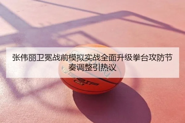 张伟丽卫冕战前模拟实战全面升级拳台攻防节奏调整引热议